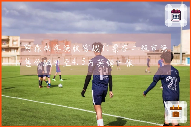 阿森纳客场收官战门票在二级市场售价飙升至4.5万英镑一张