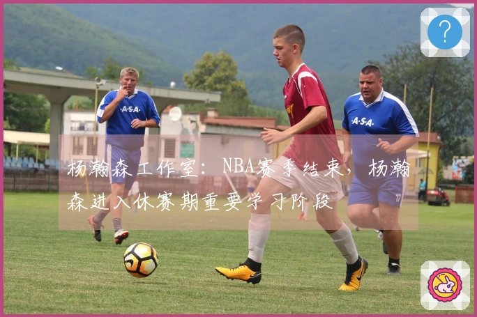 杨瀚森工作室：NBA赛季结束，杨瀚森进入休赛期重要学习阶段
